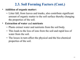 2.3. Soil Forming Factors (Cont.)
• Addition of organic matter:
– Litter fall, from leaves and trunks, also contribute significant
amount of organic matter to the soil surface thereby changing
the properties of the soil.
• Extraction of water and nutrients
– Plants extract water and nutrients from the soil body.
– This leads to the loss of ions from the soil and rapid loss of
water from the soil.
– The losses in turn affect the physical and the bio-chemical
properties of the soil.
40
 
