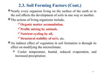 2.3. Soil Forming Factors (Cont.)
Nearly every organism living on the surface of the earth or in
the soil affects the development of soils in one way or another.
The actions of living organisms include,
Organic matter accumulation,
Profile mixing by animals,
Nutrient cycling by all,
Structural stability of soils, etc.
An indirect effect of vegetation in soil formation is through its
effect on modifying the microclimate.
 Cooler temperature, humid, reduced evaporation, and
increased precipitation
44
 