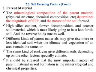 2.3. Soil Forming Factors (Cont.)
3. Parent Material
The mineralogical composition of the parent material
(physical structure, chemical composition, etc) determines
the magnitude of SFP, and the nature of the soil formed.
High silica content, slower decomposition, and coarser
soil material, which is most likely going to be a less fertile
soil. And the reverse holds true as well.
Different kinds of parent materials may give rise more or
less identical soil when the climate and vegetation of an
area remain the same, or
The same kind of rock can give different soils depending
up on the other factors specially climate.
It should be stressed that the most important aspect of
parent material in soil formation is the mineralogical and
chemical properties. 45
 