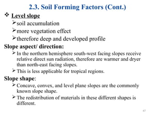 2.3. Soil Forming Factors (Cont.)
 Level slope
soil accumulation
more vegetation effect
therefore deep and developed profile
Slope aspect/ direction:
In the northern hemisphere south-west facing slopes receive
relative direct sun radiation, therefore are warmer and dryer
than north-east facing slopes.
This is less applicable for tropical regions.
Slope shape:
Concave, convex, and level plane slopes are the commonly
known slope shape.
The redistribution of materials in these different shapes is
different.
47
 