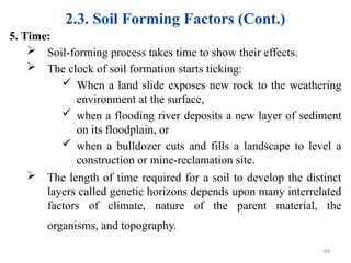 2.3. Soil Forming Factors (Cont.)
5. Time:
 Soil-forming process takes time to show their effects.
 The clock of soil formation starts ticking:
 When a land slide exposes new rock to the weathering
environment at the surface,
 when a flooding river deposits a new layer of sediment
on its floodplain, or
 when a bulldozer cuts and fills a landscape to level a
construction or mine-reclamation site.
 The length of time required for a soil to develop the distinct
layers called genetic horizons depends upon many interrelated
factors of climate, nature of the parent material, the
organisms, and topography.
49
 