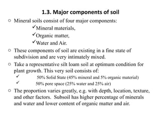 1.3. Major components of soil
o Mineral soils consist of four major components:
Mineral materials,
Organic matter,
Water and Air.
o These components of soil are existing in a fine state of
subdivision and are very intimately mixed.
o Take a representative silt loam soil at optimum condition for
plant growth. This very soil consists of:
 50% Solid State (45% mineral and 5% organic material)
 50% pore space (25% water and 25% air)
o The proportion varies greatly, e.g. with depth, location, texture,
and other factors. Subsoil has higher percentage of minerals
and water and lower content of organic matter and air.
 