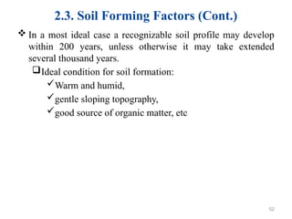 2.3. Soil Forming Factors (Cont.)
 In a most ideal case a recognizable soil profile may develop
within 200 years, unless otherwise it may take extended
several thousand years.
Ideal condition for soil formation:
Warm and humid,
gentle sloping topography,
good source of organic matter, etc
52
 