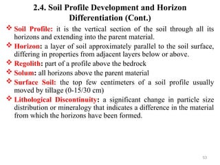 53
2.4. Soil Profile Development and Horizon
Differentiation (Cont.)
 Soil Profile: it is the vertical section of the soil through all its
horizons and extending into the parent material.
 Horizon: a layer of soil approximately parallel to the soil surface,
differing in properties from adjacent layers below or above.
 Regolith: part of a profile above the bedrock
 Solum: all horizons above the parent material
 Surface Soil: the top few centimeters of a soil profile usually
moved by tillage (0-15/30 cm)
 Lithological Discontinuity: a significant change in particle size
distribution or mineralogy that indicates a difference in the material
from which the horizons have been formed.
 
