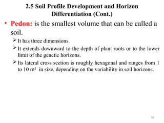 56
2.5 Soil Profile Development and Horizon
Differentiation (Cont.)
• Pedon: is the smallest volume that can be called a
soil.
It has three dimensions.
It extends downward to the depth of plant roots or to the lower
limit of the genetic horizons.
Its lateral cross section is roughly hexagonal and ranges from 1
to 10 m2
in size, depending on the variability in soil horizons.
 