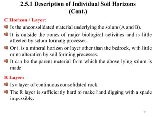 61
2.5.1 Description of Individual Soil Horizons
(Cont.)
C Horizon / Layer:
Is the unconsolidated material underlying the solum (A and B).
It is outside the zones of major biological activities and is little
affected by solum forming processes.
Or it is a mineral horizon or layer other than the bedrock, with little
or no alteration by soil forming processes.
It can be the parent material from which the above lying solum is
made
R Layer:
Is a layer of continuous consolidated rock.
The R layer is sufficiently hard to make hand digging with a spade
impossible.
 