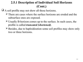62
2.5.1 Description of Individual Soil Horizons
(Cont.)
 A soil profile may not show all those horizons.
There are cases where the surface horizons are eroded and the
subsurface ones are exposed.
Usually B-horizon comes up to the surface. In such cases, the
profile is called truncated (shortened).
Besides, due to haploidization some soil profiles may show only
two or three horizons.
 