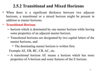63
2.5.2 Transitional and Mixed Horizons
• When there is a significant thickness between two adjacent
horizons, a transitional or a mixed horizon might be present in
addition to master horizons.
• Transitional Horizon:
– horizon which is dominated by one master horizon while having
some properties of an adjacent master horizon.
– Transitional horizons are designated by two capital letters of the
master horizons, and
• The dominating master horizon is written first.
Exemple AE, EB, BC, CB, AC, etc.
– A transitional horizon AE means a horizon which has more
properties of A horizon and some features of the E horizon.
 