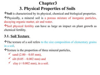 Chapter3
3. Physical Properties of Soils
Soil is characterized by its physical, chemical and biological properties.
Physically, a mineral soil is a porous mixture of inorganic particles,
decaying organic matter, air and water.
Soil physical fertility can have as large an impact on plant growth as
chemical fertility.
3.1. Soil Texture
The texture of a soil refers to the size composition of elementary grains
in a soil.
Texture is the proportion of three mineral particles,
 sand (2.00 – 0.05 mm),
 silt (0.05 – 0.002 mm) and
 clay (< 0.002 mm), in a soil.
 