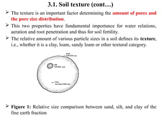 3.1. Soil texture (cont…)
 The texture is an important factor determining the amount of pores and
the pore size distribution.
 This two properties have fundamental importance for water relations,
aeration and root penetration and thus for soil fertility.
 The relative amount of various particle sizes in a soil deﬁnes its texture,
i.e., whether it is a clay, loam, sandy loam or other textural category.
 Figure 1: Relative size comparison between sand, silt, and clay of the
fine earth fraction
 