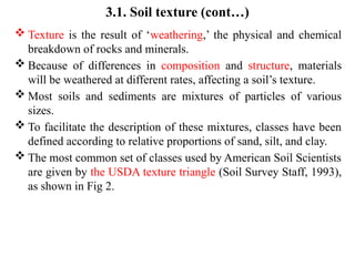 3.1. Soil texture (cont…)
 Texture is the result of ‘weathering,’ the physical and chemical
breakdown of rocks and minerals.
 Because of differences in composition and structure, materials
will be weathered at different rates, affecting a soil’s texture.
 Most soils and sediments are mixtures of particles of various
sizes.
 To facilitate the description of these mixtures, classes have been
defined according to relative proportions of sand, silt, and clay.
 The most common set of classes used by American Soil Scientists
are given by the USDA texture triangle (Soil Survey Staff, 1993),
as shown in Fig 2.
 