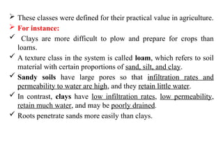  These classes were defined for their practical value in agriculture.
 For instance:
 Clays are more difficult to plow and prepare for crops than
loams.
 A texture class in the system is called loam, which refers to soil
material with certain proportions of sand, silt, and clay.
 Sandy soils have large pores so that infiltration rates and
permeability to water are high, and they retain little water.
 In contrast, clays have low infiltration rates, low permeability,
retain much water, and may be poorly drained.
 Roots penetrate sands more easily than clays.
 