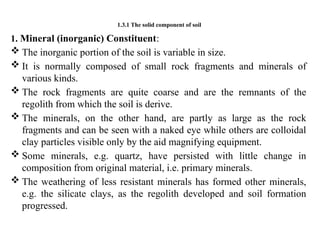 1.3.1 The solid component of soil
1. Mineral (inorganic) Constituent:
 The inorganic portion of the soil is variable in size.
 It is normally composed of small rock fragments and minerals of
various kinds.
 The rock fragments are quite coarse and are the remnants of the
regolith from which the soil is derive.
 The minerals, on the other hand, are partly as large as the rock
fragments and can be seen with a naked eye while others are colloidal
clay particles visible only by the aid magnifying equipment.
 Some minerals, e.g. quartz, have persisted with little change in
composition from original material, i.e. primary minerals.
 The weathering of less resistant minerals has formed other minerals,
e.g. the silicate clays, as the regolith developed and soil formation
progressed.
 