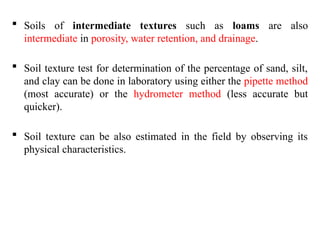  Soils of intermediate textures such as loams are also
intermediate in porosity, water retention, and drainage.
 Soil texture test for determination of the percentage of sand, silt,
and clay can be done in laboratory using either the pipette method
(most accurate) or the hydrometer method (less accurate but
quicker).
 Soil texture can be also estimated in the field by observing its
physical characteristics.
 