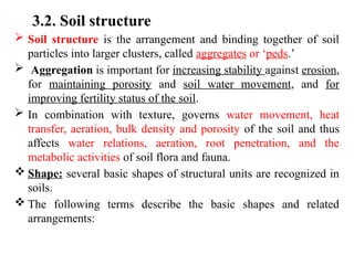 3.2. Soil structure
 Soil structure is the arrangement and binding together of soil
particles into larger clusters, called aggregates or ‘peds.’
 Aggregation is important for increasing stability against erosion,
for maintaining porosity and soil water movement, and for
improving fertility status of the soil.
 In combination with texture, governs water movement, heat
transfer, aeration, bulk density and porosity of the soil and thus
affects water relations, aeration, root penetration, and the
metabolic activities of soil flora and fauna.
 Shape: several basic shapes of structural units are recognized in
soils.
 The following terms describe the basic shapes and related
arrangements:
 