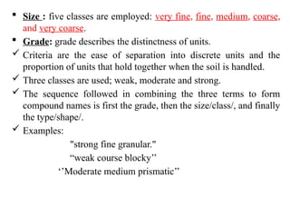  Size : five classes are employed: very fine, fine, medium, coarse,
and very coarse.
 Grade: grade describes the distinctness of units.
 Criteria are the ease of separation into discrete units and the
proportion of units that hold together when the soil is handled.
 Three classes are used; weak, moderate and strong.
 The sequence followed in combining the three terms to form
compound names is first the grade, then the size/class/, and finally
the type/shape/.
 Examples:
"strong fine granular."
“weak course blocky’’
‘’Moderate medium prismatic’’
 