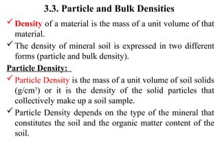 3.3. Particle and Bulk Densities
Density of a material is the mass of a unit volume of that
material.
The density of mineral soil is expressed in two different
forms (particle and bulk density).
Particle Density:
Particle Density is the mass of a unit volume of soil solids
(g/cm3
) or it is the density of the solid particles that
collectively make up a soil sample.
Particle Density depends on the type of the mineral that
constitutes the soil and the organic matter content of the
soil.
 