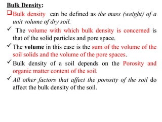 Bulk Density:
Bulk density can be defined as the mass (weight) of a
unit volume of dry soil.
 The volume with which bulk density is concerned is
that of the solid particles and pore space.
The volume in this case is the sum of the volume of the
soil solids and the volume of the pore spaces.
Bulk density of a soil depends on the Porosity and
organic matter content of the soil.
All other factors that affect the porosity of the soil do
affect the bulk density of the soil.
 