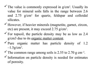 The value is commonly expressed in g/cm3
. Usually its
value for mineral soils falls in the range between 2.6
and 2.75 g/cm3
for quartz, feldspar and colloidal
silicates.
However, if heavier minerals (magnetite, garnet, zircon,
etc) are present, it may exceed 2.75 g/cm3
.
For topsoil, the particle density may be as low as 2.4
g/cm3 due to its organic matter content.
Pure organic matter has particle density of 1.2
–1.5g/cm3
.
The common range among soils is 2.55 to 2.70 g cm–3
.
Information on particle density is needed for estimates
of porosity.
 