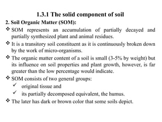 1.3.1 The solid component of soil
2. Soil Organic Matter (SOM):
 SOM represents an accumulation of partially decayed and
partially synthesized plant and animal residues.
 It is a transitory soil constituent as it is continuously broken down
by the work of micro-organisms.
 The organic matter content of a soil is small (3-5% by weight) but
its influence on soil properties and plant growth, however, is far
greater than the low percentage would indicate.
 SOM consists of two general groups:
 original tissue and
 its partially decomposed equivalent, the humus.
 The later has dark or brown color that some soils depict.
 