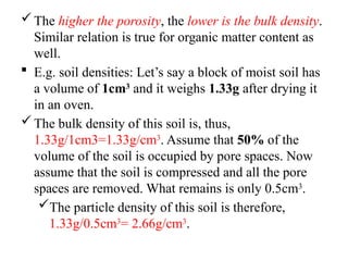 The higher the porosity, the lower is the bulk density.
Similar relation is true for organic matter content as
well.
 E.g. soil densities: Let’s say a block of moist soil has
a volume of 1cm3
and it weighs 1.33g after drying it
in an oven.
The bulk density of this soil is, thus,
1.33g/1cm3=1.33g/cm3
. Assume that 50% of the
volume of the soil is occupied by pore spaces. Now
assume that the soil is compressed and all the pore
spaces are removed. What remains is only 0.5cm3
.
The particle density of this soil is therefore,
1.33g/0.5cm3
= 2.66g/cm3
.
 