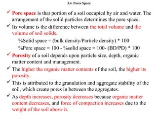 3.4. Pores Space
 Pore space is that portion of a soil occupied by air and water. The
arrangement of the solid particles determines the pore space.
 Its volume is the difference between the total volume and the
volume of soil solids.
%Solid space = (bulk density/Particle density) * 100
%Pore space = 100 - %solid space = 100- (BD/PD) * 100
 Porosity of a soil depends upon particle size, depth, organic
matter content and management.
 The higher the organic matter contents of the soil, the higher its
porosity.
 This is attributed to the granulation and aggregate stability of the
soil, which create pores in between the aggregates.
 As depth increases, porosity decreases because organic matter
content decreases, and force of compaction increases due to the
weight of the soil above it.
 