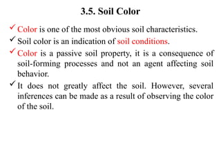3.5. Soil Color
Color is one of the most obvious soil characteristics.
Soil color is an indication of soil conditions.
Color is a passive soil property, it is a consequence of
soil-forming processes and not an agent affecting soil
behavior.
It does not greatly affect the soil. However, several
inferences can be made as a result of observing the color
of the soil.
 