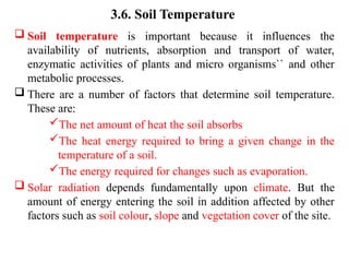 3.6. Soil Temperature
 Soil temperature is important because it influences the
availability of nutrients, absorption and transport of water,
enzymatic activities of plants and micro organisms`` and other
metabolic processes.
 There are a number of factors that determine soil temperature.
These are:
The net amount of heat the soil absorbs
The heat energy required to bring a given change in the
temperature of a soil.
The energy required for changes such as evaporation.
 Solar radiation depends fundamentally upon climate. But the
amount of energy entering the soil in addition affected by other
factors such as soil colour, slope and vegetation cover of the site.
 