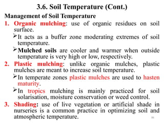 86
3.6. Soil Temperature (Cont.)
Management of Soil Temperature
1. Organic mulching: use of organic residues on soil
surface.
It acts as a buffer zone moderating extremes of soil
temperature.
Mulched soils are cooler and warmer when outside
temperature is very high or low, respectively.
2. Plastic mulching: unlike organic mulches, plastic
mulches are meant to increase soil temperature.
In temperate zones plastic mulches are used to hasten
maturity.
In tropics mulching is mainly practiced for soil
solarisation, moisture conservation or weed control.
3. Shading: use of live vegetation or artificial shade in
nurseries is a common practice in optimizing soil and
atmospheric temperature.
 