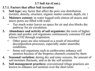 88
3.7 Soil Air (Cont.)
3.7.1. Factors that affect Soil Aeration
1. Soil type: any factor that affect the pore size distribution
(texture, density, structure, organic matter content, depth, etc )
2. Moisture content: in water logged soils almost all macro and
micro pores are filled with water.
– Too much water leaves no space for air and also blocks the
pathway for air circulation.
3. Abundance and activity of soil organisms: the roots of higher
plants and aerobic soil organisms continuously consume O2 and
release CO2 through respiration.
– Other gases are also released as a result of microbial
decomposition processes, especially under anaerobic
conditions.
– Some soil organisms such as earthworms enhance soil
aeration because of the biopores channels created by them
4. Seasonal variation: during dry and rainy seasons, the amount of
soil moisture fluctuate, and so do the soil aeration
5. Soil management practices: conventional tillage practices are
known to enhance soil aeration over the short term.
 