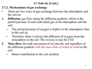 89
3.7 Soil Air (Cont.)
3.7.2. Mechanisms of gas exchange
• There are two ways of gas exchange between the atmosphere and
the soil air
1. Diffusion: gas flow along the diffusion gradient, which is the
partial pressure of each individual gas in the atmosphere and the
soil.
– The partial pressure of oxygen is higher in the atmosphere than
in the soil air.
– Therefore, there is always the diffusion of oxygen from the
atmosphere to the soil. The reverse is true for CO2
2. Mass flow: the bulk movement of air into the soil regardless of
the diffusion gradient with the mass flow of water or wind to the
soil.
– Minor contribution to the soil aeration.
 