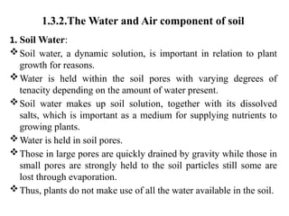 1.3.2.The Water and Air component of soil
1. Soil Water:
Soil water, a dynamic solution, is important in relation to plant
growth for reasons.
Water is held within the soil pores with varying degrees of
tenacity depending on the amount of water present.
Soil water makes up soil solution, together with its dissolved
salts, which is important as a medium for supplying nutrients to
growing plants.
Water is held in soil pores.
Those in large pores are quickly drained by gravity while those in
small pores are strongly held to the soil particles still some are
lost through evaporation.
Thus, plants do not make use of all the water available in the soil.
 