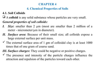 CHAPTER 4
4. Chemical Properties of Soils
4.1. Soil Colloids
 A colloid is any solid substance whose particles are very small.
General properties of soil colloids:
I. Size: smaller than 2 µm (most are smaller than 2 million of a
meter - micrometer/µm in diameter).
II. Surface area: Because of their small size; all colloids expose a
large external surface per unit mass.
 The external surface area of 1 gm of colloidal clay is at least 1000
times that of one gram of coarse sand.
III. Surface charges: They could be negative or positive charges.
 The presence and intensity of the particle charges influence the
attraction and repulsion of the particles toward each other.
 