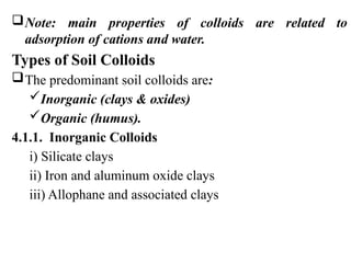 Note: main properties of colloids are related to
adsorption of cations and water.
Types of Soil Colloids
The predominant soil colloids are:
Inorganic (clays & oxides)
Organic (humus).
4.1.1. Inorganic Colloids
i) Silicate clays
ii) Iron and aluminum oxide clays
iii) Allophane and associated clays
 