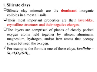 i. Silicate clays
Silicate clay minerals are the dominant inorganic
colloids in almost all soils.
Their most important properties are their layer-like,
crystalline structures and their negative charges.
The layers are comprised of planes of closely packed
oxygen atoms held together by silicon, aluminum,
magnesium, hydrogen, and/or iron atoms that occupy
spaces between the oxygen.
For example; the formula one of these clays, kaolinite –
Si2Al2O5 (OH)4
 