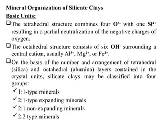 Mineral Organization of Silicate Clays
Basic Units:
The tetrahedral structure combines four O2-
with one Si4+
resulting in a partial neutralization of the negative charges of
oxygen.
The octahedral structure consists of six OH-
surrounding a
central cation, usually Al3+
, Mg2+
, or Fe2+
.
On the basis of the number and arrangement of tetrahedral
(silica) and octahedral (alumina) layers contained in the
crystal units, silicate clays may be classified into four
groups:
1:1-type minerals
2:1-type expanding minerals
2:1 non-expanding minerals
2:2 type minerals
 