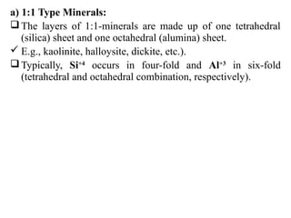 a) 1:1 Type Minerals:
The layers of 1:1-minerals are made up of one tetrahedral
(silica) sheet and one octahedral (alumina) sheet.
 E.g., kaolinite, halloysite, dickite, etc.).
Typically, Si+4
occurs in four-fold and Al+3
in six-fold
(tetrahedral and octahedral combination, respectively).
 
