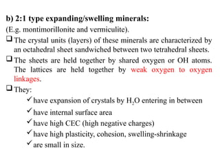 b) 2:1 type expanding/swelling minerals:
(E.g. montimorillonite and vermiculite).
The crystal units (layers) of these minerals are characterized by
an octahedral sheet sandwiched between two tetrahedral sheets.
The sheets are held together by shared oxygen or OH atoms.
The lattices are held together by weak oxygen to oxygen
linkages.
They:
have expansion of crystals by H2O entering in between
have internal surface area
have high CEC (high negative charges)
have high plasticity, cohesion, swelling-shrinkage
are small in size.
 