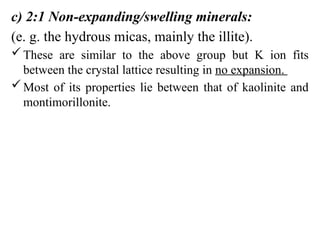 c) 2:1 Non-expanding/swelling minerals:
(e. g. the hydrous micas, mainly the illite).
These are similar to the above group but K ion fits
between the crystal lattice resulting in no expansion.
Most of its properties lie between that of kaolinite and
montimorillonite.
 