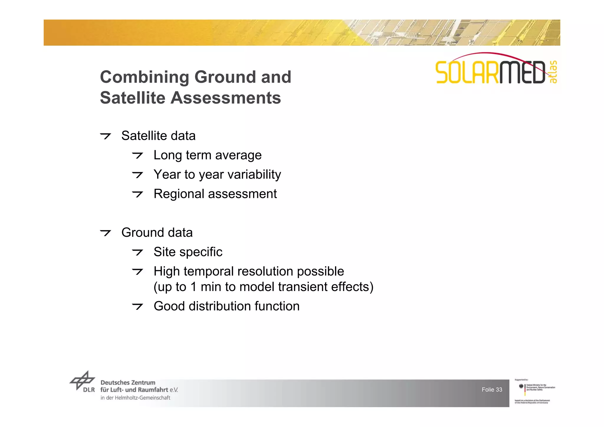 Combining Ground and
Satellite Assessments

  Satellite data
        Long term average
        Year to year variability
        Regional assessment


  Ground data
      Site specific
      High temporal resolution possible
      (up to 1 min to model transient effects)
      Good distribution function




                                                 Folie 33
 
