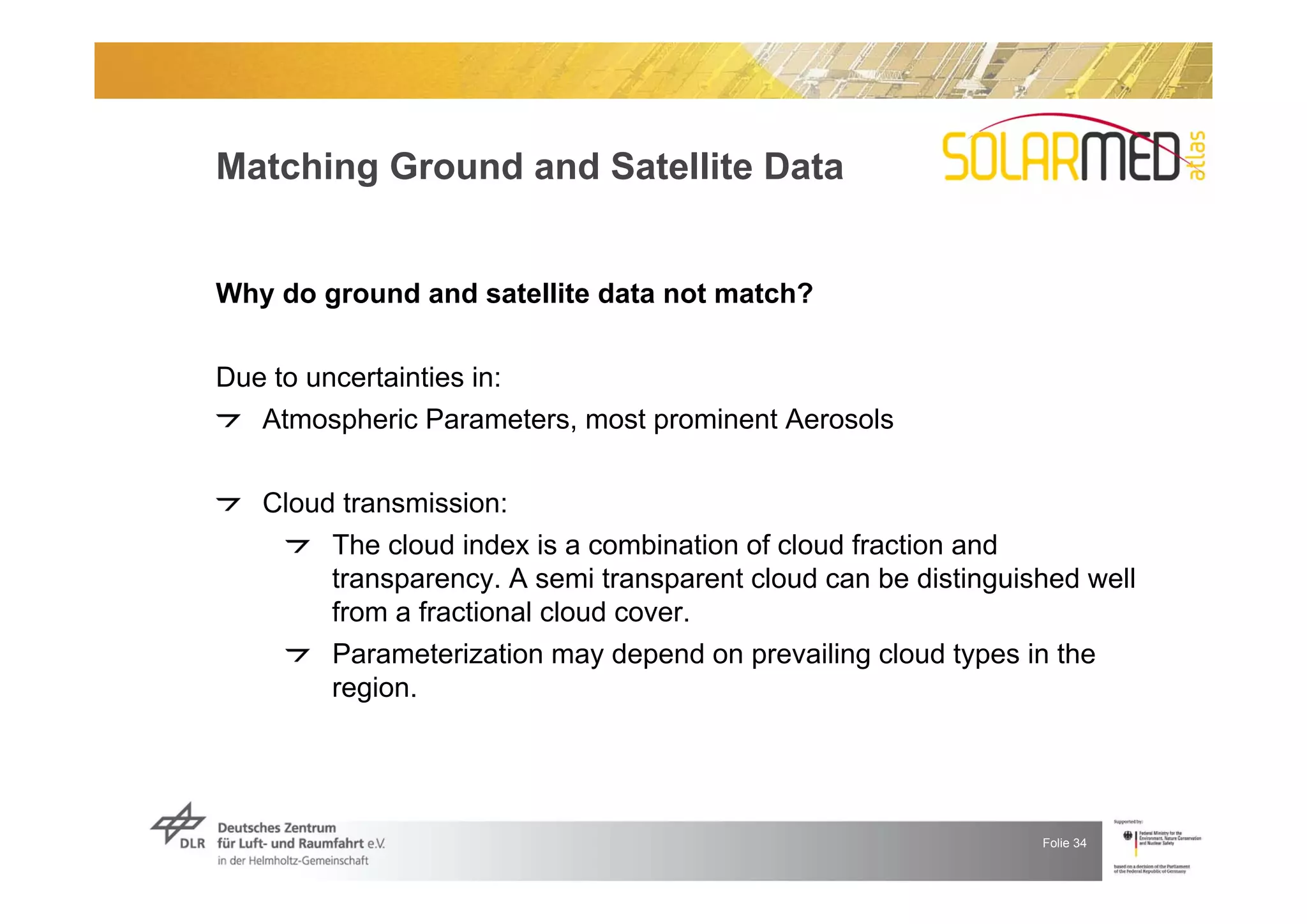 Matching Ground and Satellite Data


Why do ground and satellite data not match?


Due to uncertainties in:
   Atmospheric Parameters, most prominent Aerosols


   Cloud transmission:
        The cloud index is a combination of cloud fraction and
        transparency. A semi transparent cloud can be distinguished well
        from a fractional cloud cover.
        Parameterization may depend on prevailing cloud types in the
        region.




                                                                Folie 34
 
