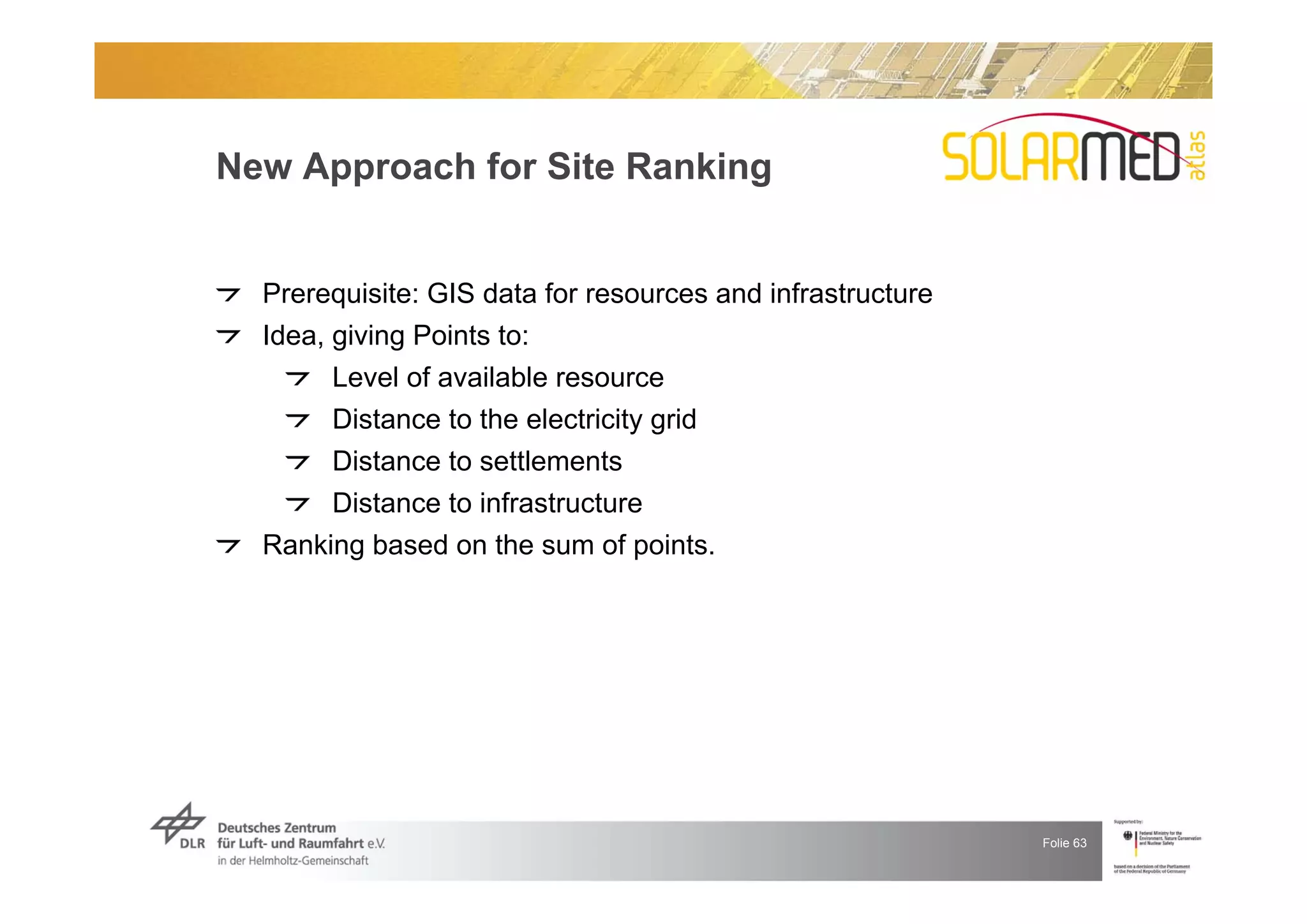 New Approach for Site Ranking


  Prerequisite: GIS data for resources and infrastructure
  Idea, giving Points to:
        Level of available resource
        Distance to the electricity grid
        Distance to settlements
        Distance to infrastructure
  Ranking based on the sum of points.




                                                            Folie 63
 