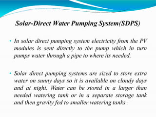 Solar-Direct Water Pumping System(SDPS)
• In solar direct pumping system electricity from the PV
modules is sent directly to the pump which in turn
pumps water through a pipe to where its needed.
• Solar direct pumping systems are sized to store extra
water on sunny days so it is available on cloudy days
and at night. Water can be stored in a larger than
needed watering tank or in a separate storage tank
and then gravity fed to smaller watering tanks.
 