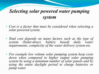 Selecting solar powered water pumping
system
• Cost is a factor that must be considered when selecting a
solar powered system.
• Total cost depends on many factors such as the type of
system (Solar-direct, battery based) daily water
requirements, complexity of the water delivery system etc.
• For example low volume solar pumping system keep costs
down when compared to higher output solar pumping
system by using a minimum number of solar panels and by
using the entire daylight period to charge batteries or
pump water.
 