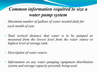 Common information required to size a
water pump system
• Maximum number of gallons of water needed daily for
each month of year.
• Total vertical distance that water is to be pumped as
measured from the lowest level from the water source to
highest level of storage tank.
• Description of water source.
• Information on any water pumping equipment distribution
system and storage capacity presently being used.
 