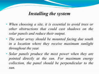 Installing the system
• When choosing a site, it is essential to avoid trees or
other obstructions that could cast shadows on the
solar panels and reduce their output.
• The solar array should be mounted facing due south
in a location where they receive maximum sunlight
throughout the year.
• Solar panels produce the most power when they are
pointed directly at the sun. For maximum energy
collection, the panel should be perpendicular to the
sun.
 