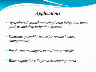Applications
• Agriculture livestock watering / crop irrigation, home
gardens and drip irrigation systems.
• Domestic portable water for remote homes,
campgrounds.
• Pond water management and water transfer.
• Water supply for villages in developing world.
 