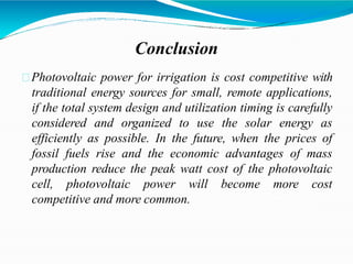 Conclusion
Photovoltaic power for irrigation is cost competitive with
traditional energy sources for small, remote applications,
if the total system design and utilization timing is carefully
considered and organized to use the solar energy as
efficiently as possible. In the future, when the prices of
fossil fuels rise and the economic advantages of mass
production reduce the peak watt cost of the photovoltaic
cell, photovoltaic power will become more cost
competitive and more common.
 