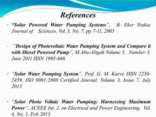References
B. Eker Trakia
• “Solar Powered Water Pumping Systems”,
Journal of Sciences, Vol. 3, No. 7, pp 7-11, 2005
• “Design of Photovoltaic Water Pumping System and Compare it
with Diesel Powered Pump”, M.Abu-Aligah Volume 5, Number 3,
June 2011 ISSN 1995-666
• “Solar Water Pumping System”, Prof. G. M. Karve ISSN 2250-
2459, ISO 9001:2008 Certified Journal, Volume 3, Issue 7, July
2013
• “Solar Photo Voltaic Water Pumping: Harnessing Maximum
Power”, ACEEE Int. J. on Electrical and Power Engineering, Vol.
4, No. 1, Feb 2013
 