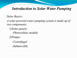 Introduction to Solar Water Pumping
Solar Basics:
A solar powered water pumping system is made up of
two components,
1)Solar panels:
-Photovoltaic module
2)Pumps:
-Centrifugal
-Submersible
 
